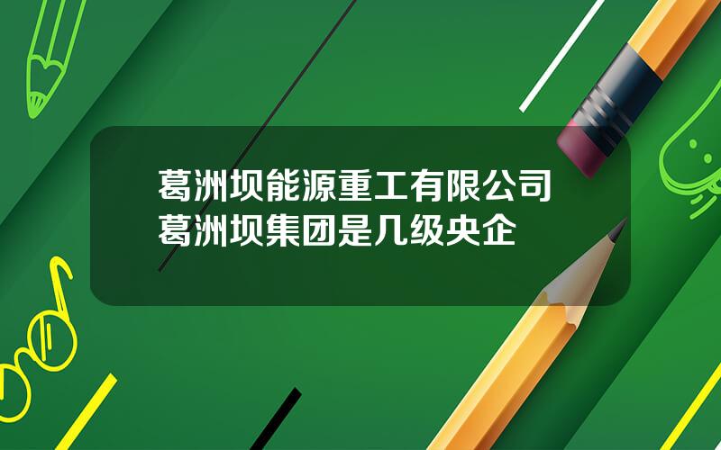 葛洲坝能源重工有限公司 葛洲坝集团是几级央企